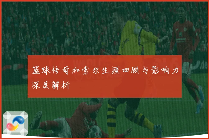 篮球传奇加索尔生涯回顾与影响力深度解析