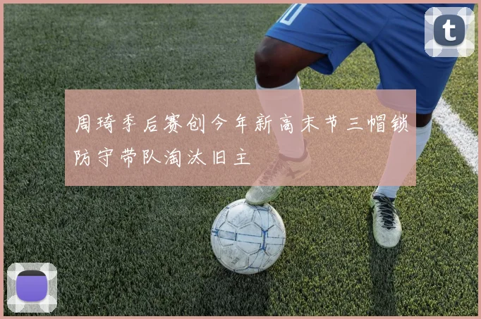 周琦季后赛创今年新高末节三帽锁防守带队淘汰旧主
