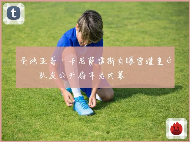 圣地亚哥·卡尼萨雷斯自曝曾遭皇马队友公开扇耳光内幕