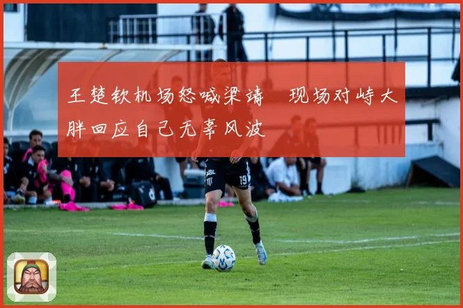 王楚钦机场怒喊梁靖崑现场对峙大胖回应自己无辜风波