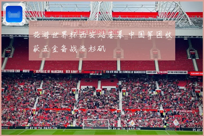 花游世界杯西安站落幕 中国军团收获五金备战洛杉矶