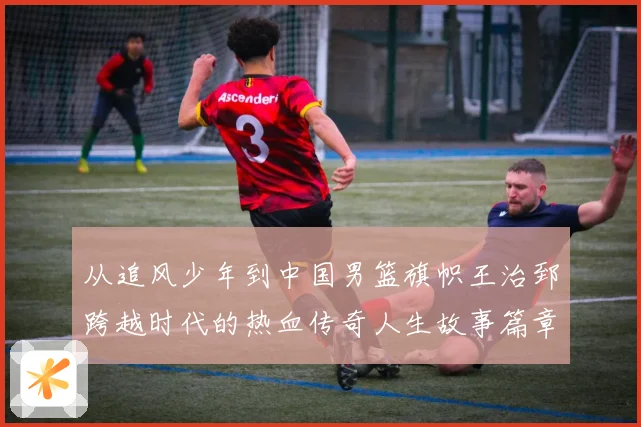 从追风少年到中国男篮旗帜王治郅跨越时代的热血传奇人生故事篇章