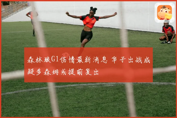 森林狼G1伤情最新消息 华子出战成疑多森姆或提前复出