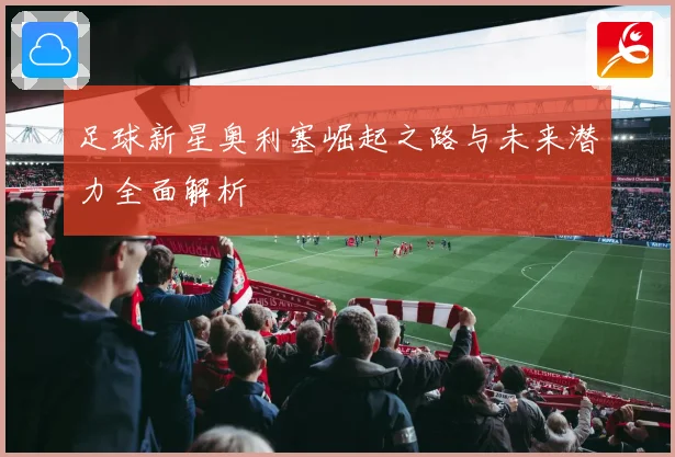 足球新星奥利塞崛起之路与未来潜力全面解析