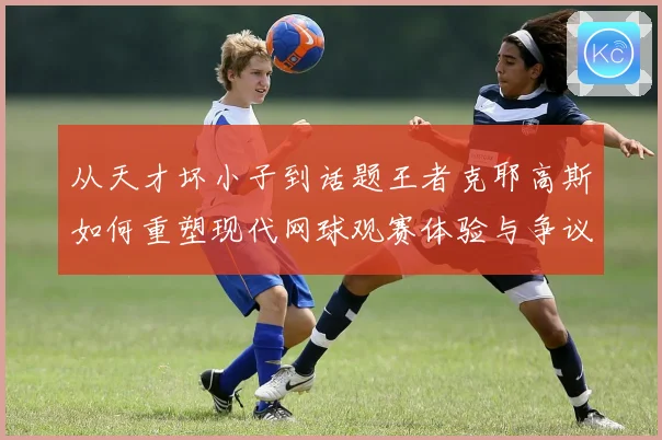 从天才坏小子到话题王者克耶高斯如何重塑现代网球观赛体验与争议边界