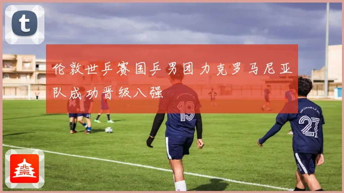 伦敦世乒赛国乒男团力克罗马尼亚队成功晋级八强