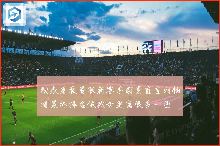 默森看衰曼联新赛季前景直言利物浦最终排名依然会更高很多一些