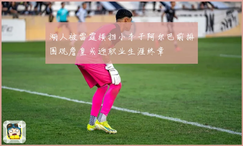 湖人被雷霆横扫小李子阿尔巴前排围观詹皇或迎职业生涯终章