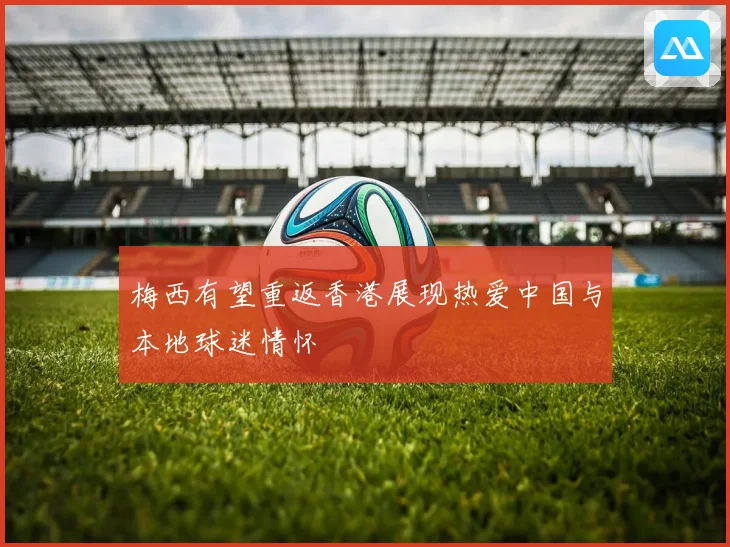 梅西有望重返香港展现热爱中国与本地球迷情怀