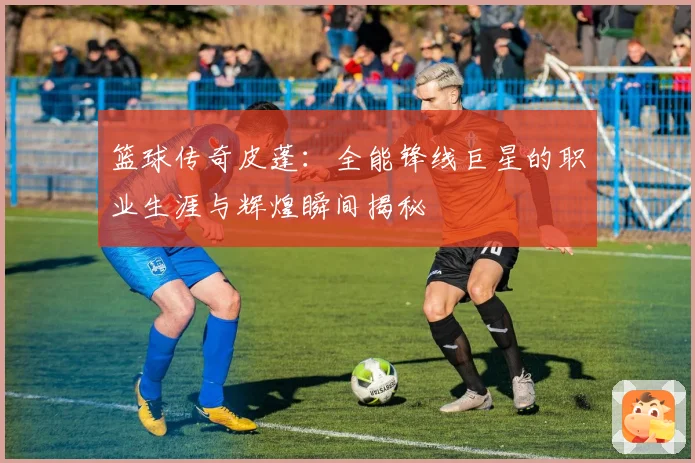 篮球传奇皮蓬：全能锋线巨星的职业生涯与辉煌瞬间揭秘