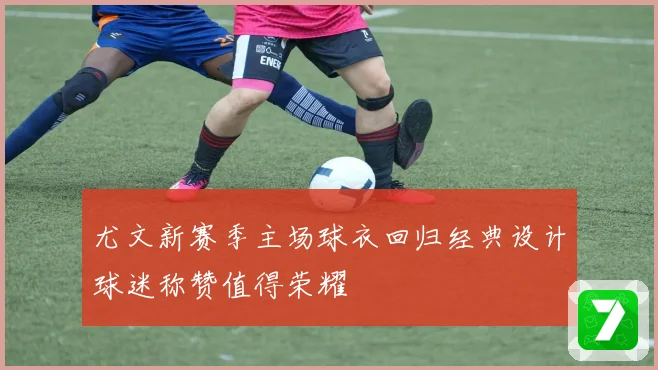尤文新赛季主场球衣回归经典设计球迷称赞值得荣耀