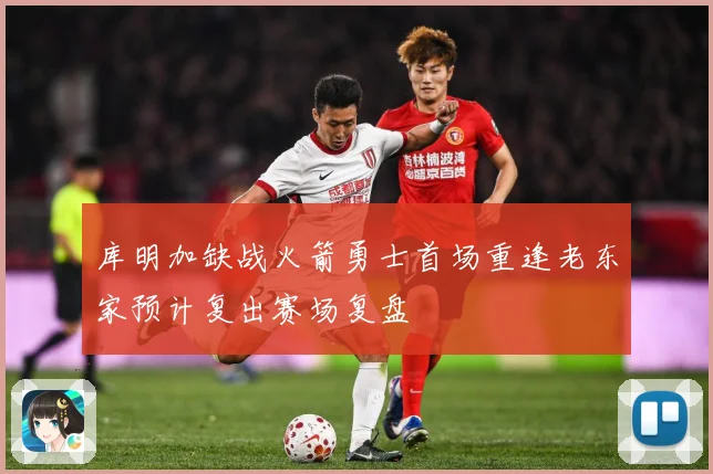 库明加缺战火箭勇士首场重逢老东家预计复出赛场复盘