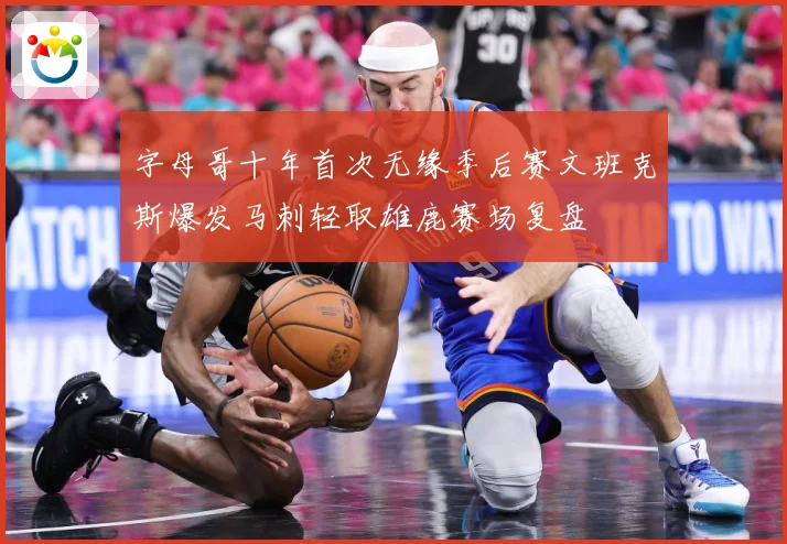 字母哥十年首次无缘季后赛文班克斯爆发马刺轻取雄鹿赛场复盘