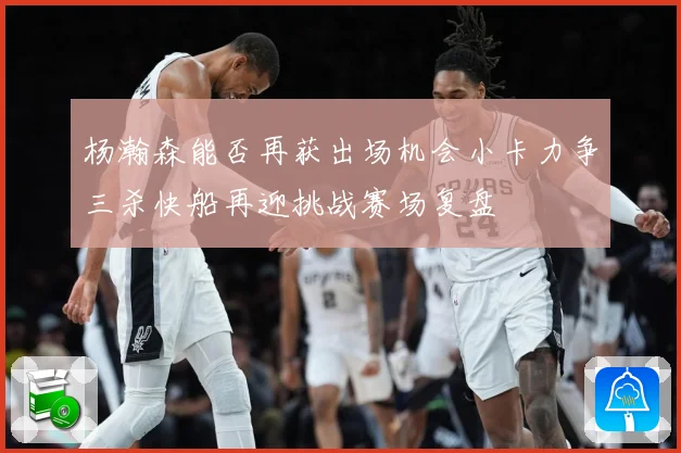 杨瀚森能否再获出场机会小卡力争三杀快船再迎挑战赛场复盘