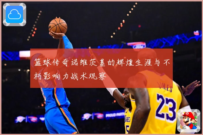 篮球传奇诺维茨基的辉煌生涯与不朽影响力战术观察