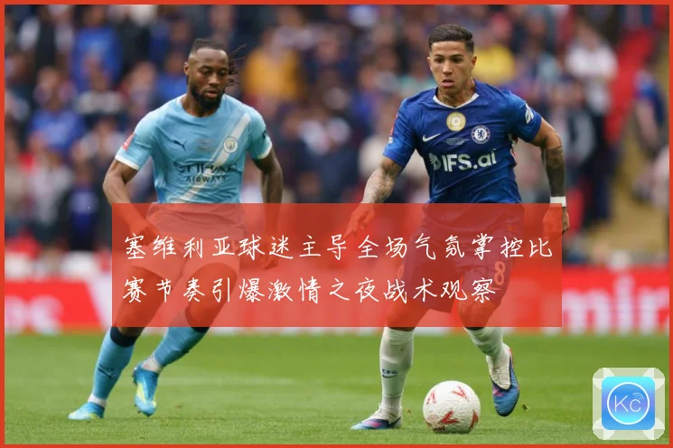 塞维利亚球迷主导全场气氛掌控比赛节奏引爆激情之夜战术观察
