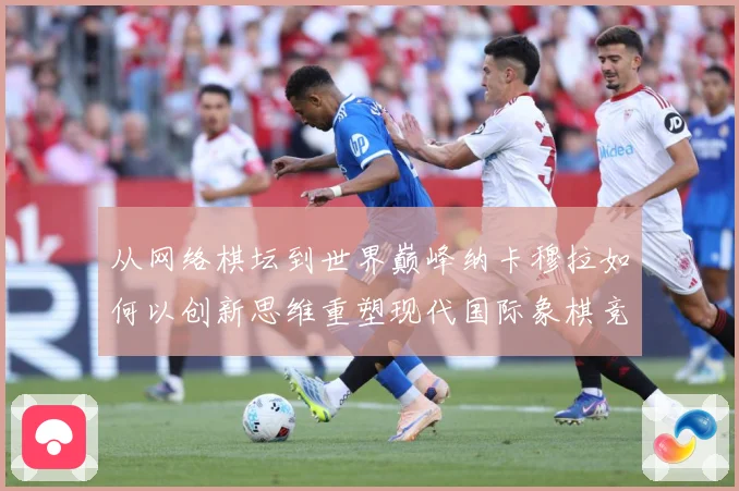 从网络棋坛到世界巅峰纳卡穆拉如何以创新思维重塑现代国际象棋竞技格局