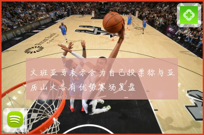 文班亚马表示会为自己投票称与亚历山大各有优势赛场复盘