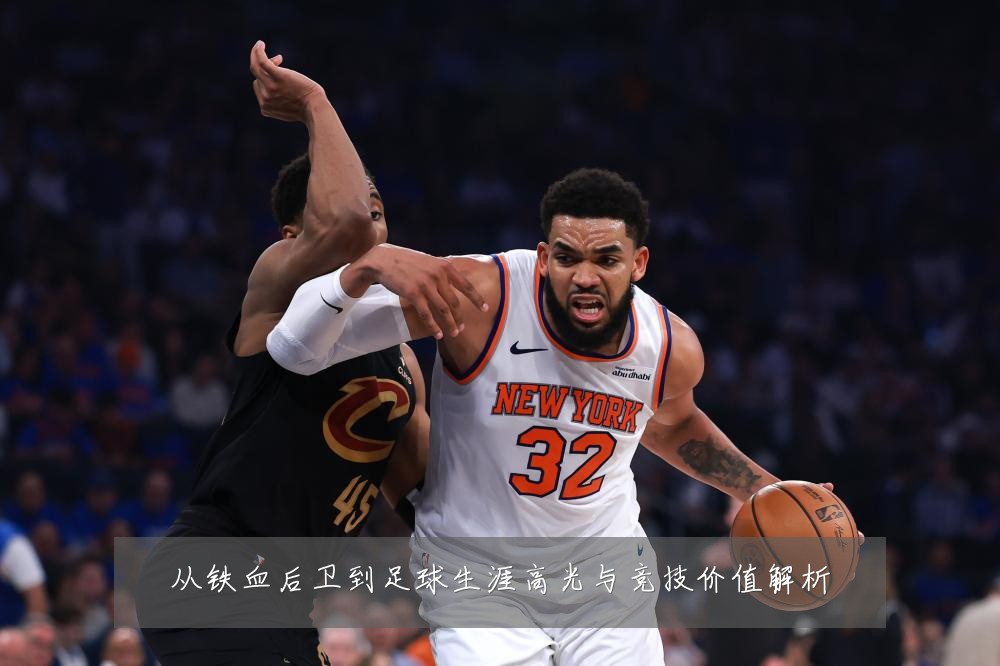 从铁血后卫到足球生涯高光与竞技价值解析