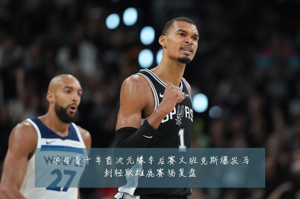 字母哥十年首次无缘季后赛文班克斯爆发马刺轻取雄鹿赛场复盘