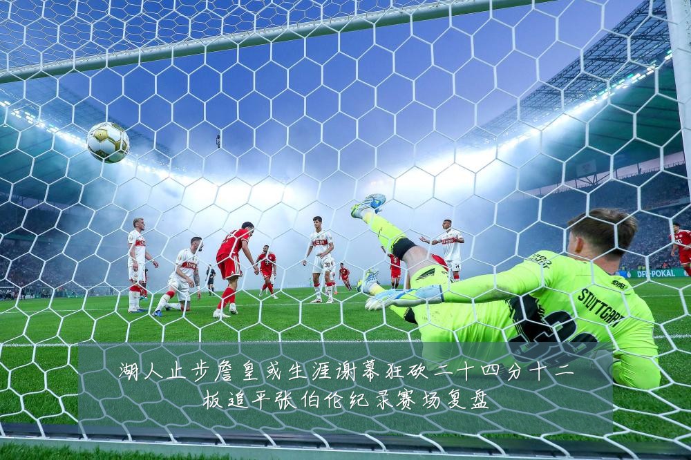 湖人止步詹皇或生涯谢幕狂砍二十四分十二板追平张伯伦纪录赛场复盘